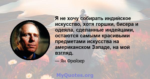 Я не хочу собирать индийское искусство, хотя горшки, бисера и одеяла, сделанные индейцами, остаются самыми красивыми предметами искусства на американском Западе, на мой взгляд.