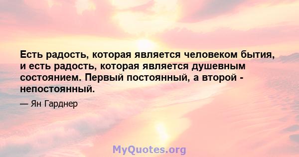 Есть радость, которая является человеком бытия, и есть радость, которая является душевным состоянием. Первый постоянный, а второй - непостоянный.