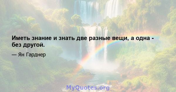 Иметь знание и знать две разные вещи, а одна - без другой.