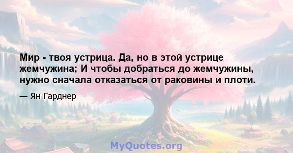 Мир - твоя устрица. Да, но в этой устрице жемчужина; И чтобы добраться до жемчужины, нужно сначала отказаться от раковины и плоти.