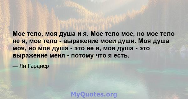 Мое тело, моя душа и я. Мое тело мое, но мое тело не я, мое тело - выражение моей души. Моя душа моя, но моя душа - это не я, моя душа - это выражение меня - потому что я есть.