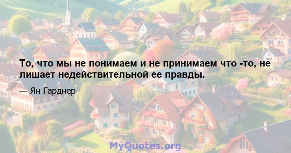 То, что мы не понимаем и не принимаем что -то, не лишает недействительной ее правды.