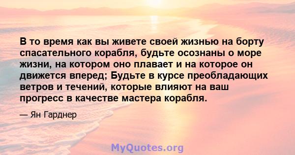 В то время как вы живете своей жизнью на борту спасательного корабля, будьте осознаны о море жизни, на котором оно плавает и на которое он движется вперед; Будьте в курсе преобладающих ветров и течений, которые влияют