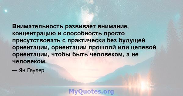 Внимательность развивает внимание, концентрацию и способность просто присутствовать с практически без будущей ориентации, ориентации прошлой или целевой ориентации, чтобы быть человеком, а не человеком.