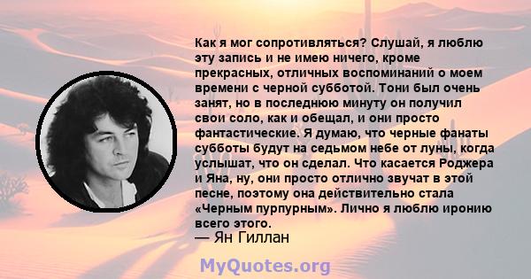 Как я мог сопротивляться? Слушай, я люблю эту запись и не имею ничего, кроме прекрасных, отличных воспоминаний о моем времени с черной субботой. Тони был очень занят, но в последнюю минуту он получил свои соло, как и