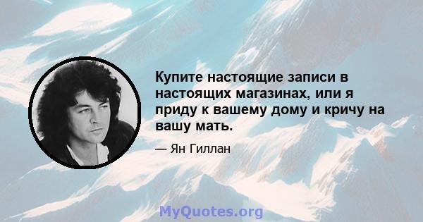 Купите настоящие записи в настоящих магазинах, или я приду к вашему дому и кричу на вашу мать.