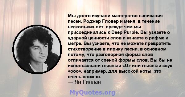 Мы долго изучали мастерство написания песен, Роджер Гловер и меня, в течение нескольких лет, прежде чем мы присоединились к Deep Purple. Вы узнаете о ударной ценности слов и узнаете о рифме и метре. Вы узнаете, что не