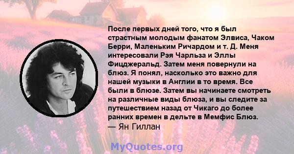 После первых дней того, что я был страстным молодым фанатом Элвиса, Чаком Берри, Маленьким Ричардом и т. Д. Меня интересовали Рэя Чарльза и Эллы Фицджеральд. Затем меня повернули на блюз. Я понял, насколько это важно