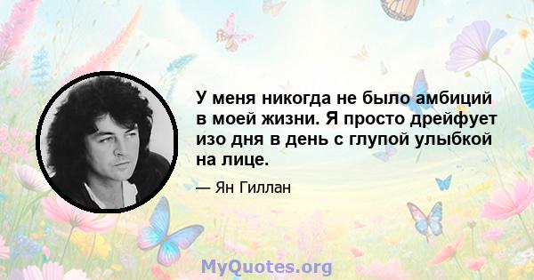 У меня никогда не было амбиций в моей жизни. Я просто дрейфует изо дня в день с глупой улыбкой на лице.