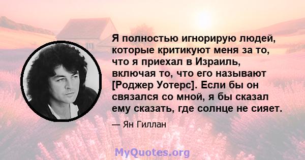 Я полностью игнорирую людей, которые критикуют меня за то, что я приехал в Израиль, включая то, что его называют [Роджер Уотерс]. Если бы он связался со мной, я бы сказал ему сказать, где солнце не сияет.