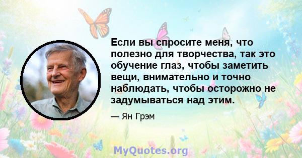 Если вы спросите меня, что полезно для творчества, так это обучение глаз, чтобы заметить вещи, внимательно и точно наблюдать, чтобы осторожно не задумываться над этим.