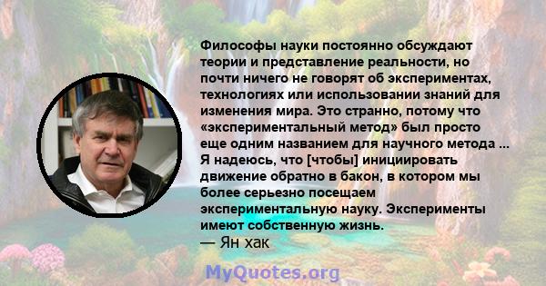 Философы науки постоянно обсуждают теории и представление реальности, но почти ничего не говорят об экспериментах, технологиях или использовании знаний для изменения мира. Это странно, потому что «экспериментальный