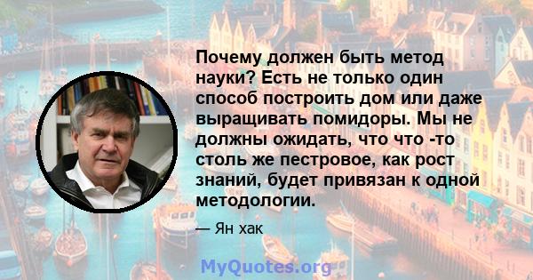 Почему должен быть метод науки? Есть не только один способ построить дом или даже выращивать помидоры. Мы не должны ожидать, что что -то столь же пестровое, как рост знаний, будет привязан к одной методологии.