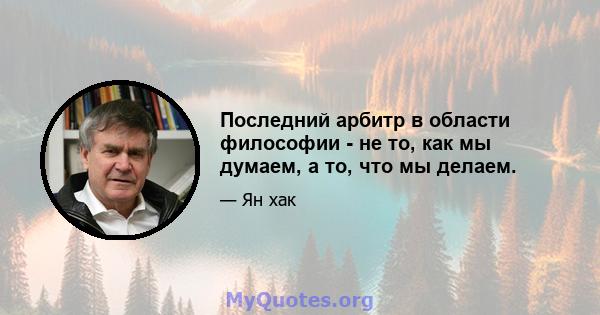 Последний арбитр в области философии - не то, как мы думаем, а то, что мы делаем.