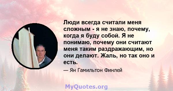 Люди всегда считали меня сложным - я не знаю, почему, когда я буду собой. Я не понимаю, почему они считают меня таким раздражающим, но они делают. Жаль, но так оно и есть.