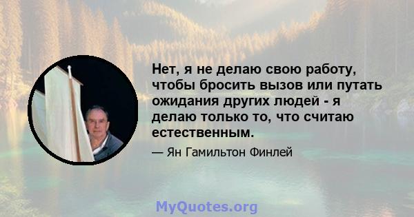 Нет, я не делаю свою работу, чтобы бросить вызов или путать ожидания других людей - я делаю только то, что считаю естественным.