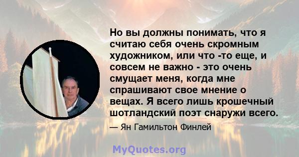 Но вы должны понимать, что я считаю себя очень скромным художником, или что -то еще, и совсем не важно - это очень смущает меня, когда мне спрашивают свое мнение о вещах. Я всего лишь крошечный шотландский поэт снаружи