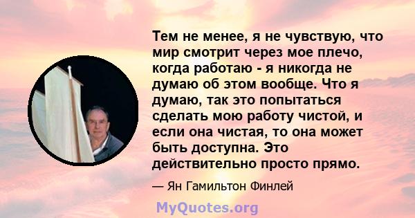 Тем не менее, я не чувствую, что мир смотрит через мое плечо, когда работаю - я никогда не думаю об этом вообще. Что я думаю, так это попытаться сделать мою работу чистой, и если она чистая, то она может быть доступна.