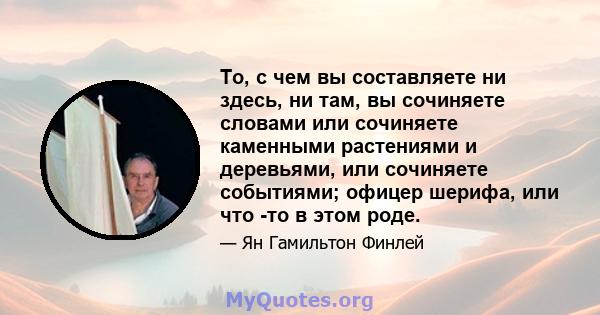 То, с чем вы составляете ни здесь, ни там, вы сочиняете словами или сочиняете каменными растениями и деревьями, или сочиняете событиями; офицер шерифа, или что -то в этом роде.