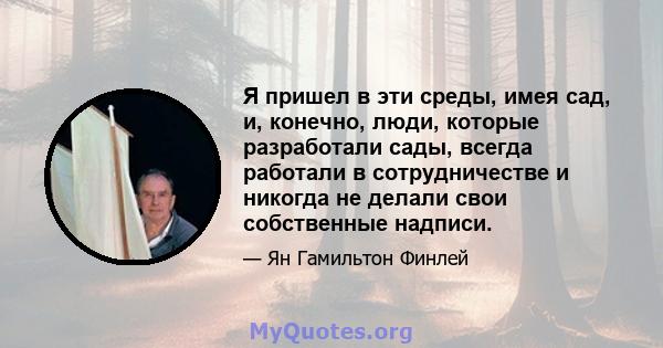 Я пришел в эти среды, имея сад, и, конечно, люди, которые разработали сады, всегда работали в сотрудничестве и никогда не делали свои собственные надписи.