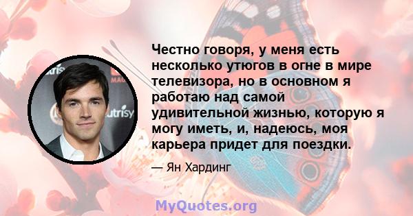 Честно говоря, у меня есть несколько утюгов в огне в мире телевизора, но в основном я работаю над самой удивительной жизнью, которую я могу иметь, и, надеюсь, моя карьера придет для поездки.