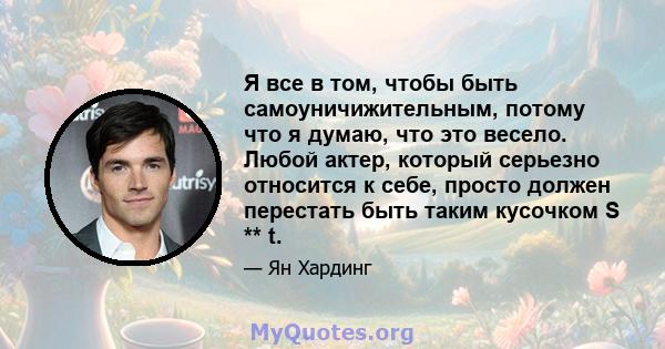 Я все в том, чтобы быть самоуничижительным, потому что я думаю, что это весело. Любой актер, который серьезно относится к себе, просто должен перестать быть таким кусочком S ** t.