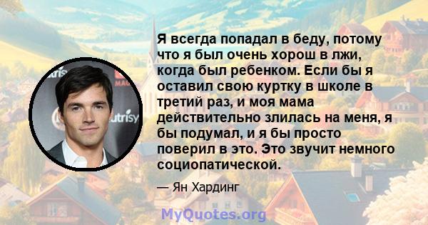 Я всегда попадал в беду, потому что я был очень хорош в лжи, когда был ребенком. Если бы я оставил свою куртку в школе в третий раз, и моя мама действительно злилась на меня, я бы подумал, и я бы просто поверил в это.