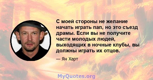 С моей стороны не желание начать играть пап, но это съезд драмы. Если вы не получите части молодых людей, выходящих в ночные клубы, вы должны играть их отцов.