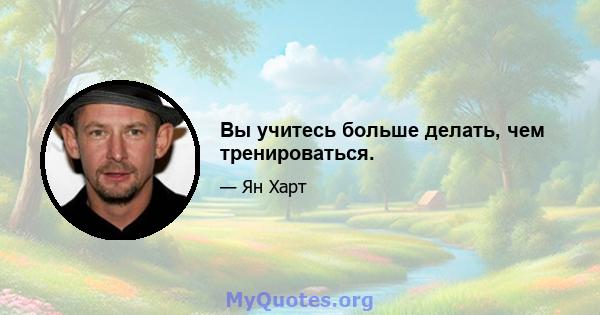 Вы учитесь больше делать, чем тренироваться.