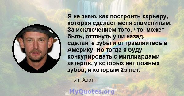 Я не знаю, как построить карьеру, которая сделает меня знаменитым. За исключением того, что, может быть, оттянуть уши назад, сделайте зубы и отправляйтесь в Америку. Но тогда я буду конкурировать с миллиардами актеров,