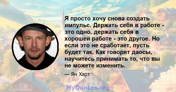 Я просто хочу снова создать импульс. Держать себя в работе - это одно, держать себя в хорошей работе - это другое. Но если это не сработает, пусть будет так. Как говорят даосы, научитесь принимать то, что вы не можете