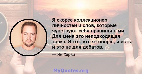 Я скорее коллекционер личностей и слов, которые чувствуют себя правильными. Для меня это неподходящая точка. Я тот, кто я говорю, я есть, и это не для дебатов.