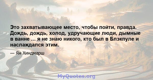 Это захватывающее место, чтобы пойти, правда. Дождь, дождь, холод, удручающие люди, дымные в ванне ... я не знаю никого, кто был в Блэкпуле и наслаждался этим.