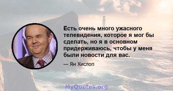 Есть очень много ужасного телевидения, которое я мог бы сделать, но я в основном придерживаюсь, чтобы у меня были новости для вас.