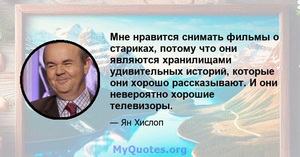 Мне нравится снимать фильмы о стариках, потому что они являются хранилищами удивительных историй, которые они хорошо рассказывают. И они невероятно хорошие телевизоры.