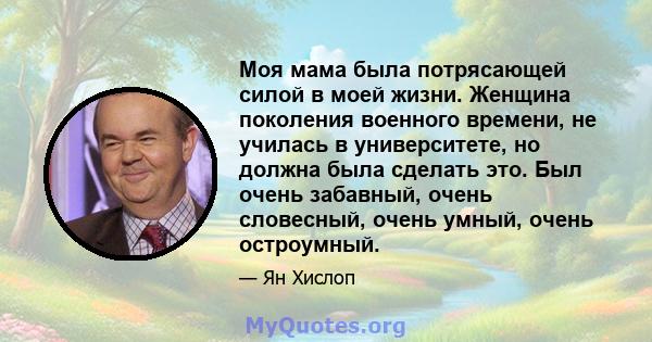 Моя мама была потрясающей силой в моей жизни. Женщина поколения военного времени, не училась в университете, но должна была сделать это. Был очень забавный, очень словесный, очень умный, очень остроумный.