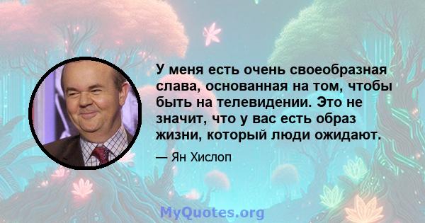 У меня есть очень своеобразная слава, основанная на том, чтобы быть на телевидении. Это не значит, что у вас есть образ жизни, который люди ожидают.