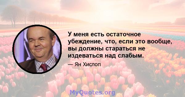 У меня есть остаточное убеждение, что, если это вообще, вы должны стараться не издеваться над слабым.