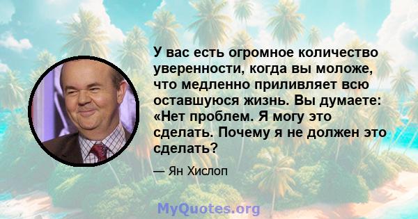 У вас есть огромное количество уверенности, когда вы моложе, что медленно приливляет всю оставшуюся жизнь. Вы думаете: «Нет проблем. Я могу это сделать. Почему я не должен это сделать?