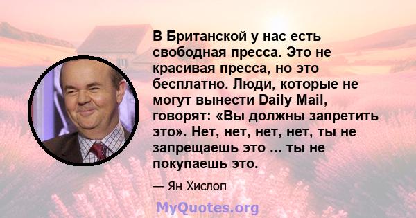 В Британской у нас есть свободная пресса. Это не красивая пресса, но это бесплатно. Люди, которые не могут вынести Daily Mail, говорят: «Вы должны запретить это». Нет, нет, нет, нет, ты не запрещаешь это ... ты не