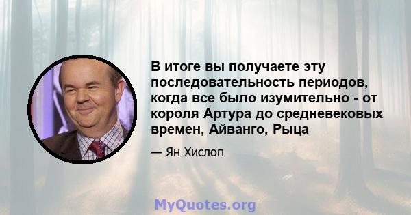 В итоге вы получаете эту последовательность периодов, когда все было изумительно - от короля Артура до средневековых времен, Айванго, Рыца