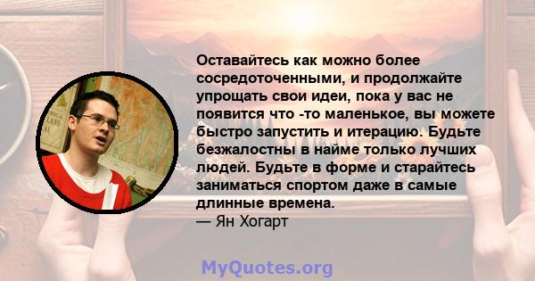 Оставайтесь как можно более сосредоточенными, и продолжайте упрощать свои идеи, пока у вас не появится что -то маленькое, вы можете быстро запустить и итерацию. Будьте безжалостны в найме только лучших людей. Будьте в