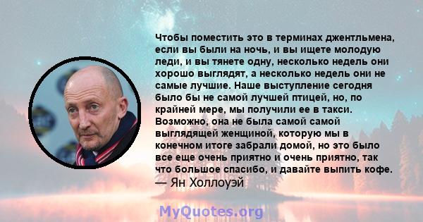 Чтобы поместить это в терминах джентльмена, если вы были на ночь, и вы ищете молодую леди, и вы тянете одну, несколько недель они хорошо выглядят, а несколько недель они не самые лучшие. Наше выступление сегодня было бы 