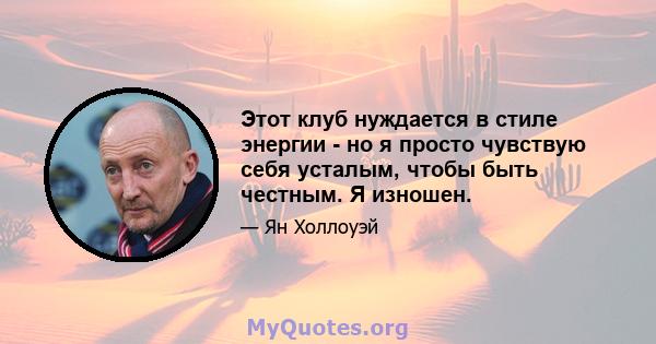 Этот клуб нуждается в стиле энергии - но я просто чувствую себя усталым, чтобы быть честным. Я изношен.