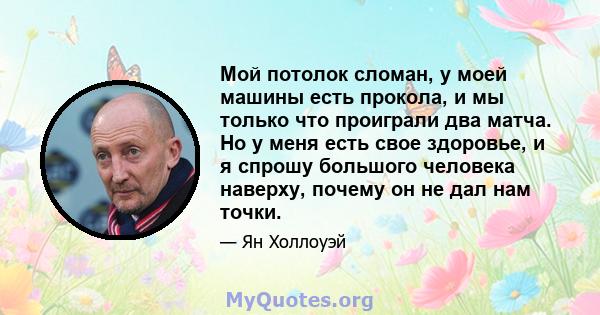 Мой потолок сломан, у моей машины есть прокола, и мы только что проиграли два матча. Но у меня есть свое здоровье, и я спрошу большого человека наверху, почему он не дал нам точки.