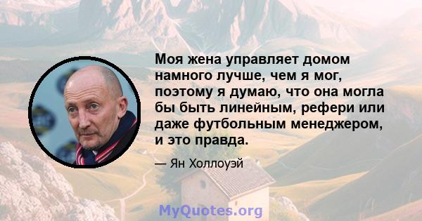 Моя жена управляет домом намного лучше, чем я мог, поэтому я думаю, что она могла бы быть линейным, рефери или даже футбольным менеджером, и это правда.