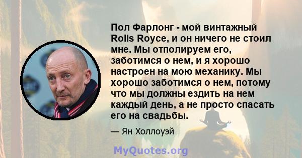 Пол Фарлонг - мой винтажный Rolls Royce, и он ничего не стоил мне. Мы отполируем его, заботимся о нем, и я хорошо настроен на мою механику. Мы хорошо заботимся о нем, потому что мы должны ездить на нем каждый день, а не 
