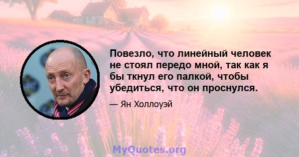 Повезло, что линейный человек не стоял передо мной, так как я бы ткнул его палкой, чтобы убедиться, что он проснулся.