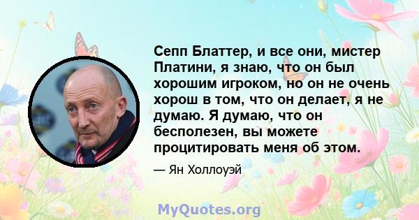 Сепп Блаттер, и все они, мистер Платини, я знаю, что он был хорошим игроком, но он не очень хорош в том, что он делает, я не думаю. Я думаю, что он бесполезен, вы можете процитировать меня об этом.