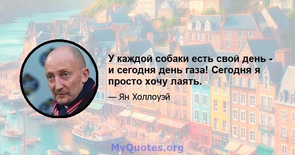 У каждой собаки есть свой день - и сегодня день газа! Сегодня я просто хочу лаять.